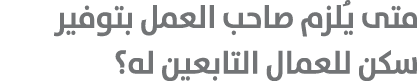 متى يُلزم صاحب العمل بتوفير سكن للعمال التابعين له؟