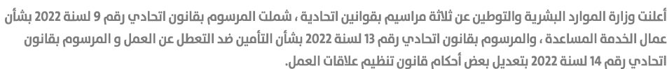 أعلنت وزارة الموارد البشرية والتوطين عن ثلاثة مراسيم بقوانين اتحادية ، شملت المرسوم بقانون اتحادي رقم 9 لسنة 2022 بشأ...