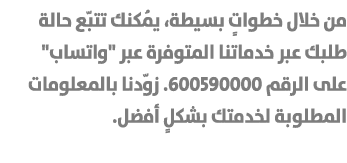 من خلال خطواتٍ بسيطة، يُمكنك تتبّع حالة طلبك عبر خدماتنا المتوفرة عبر \“واتساب\" على الرقم 600590000. زوّدنا بالمعلوم...