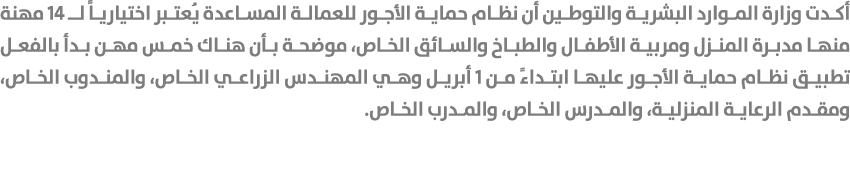 أكدت وزارة الموارد البشرية والتوطين أن نظام حماية الأجور للعمالة المساعدة يُعتبر اختيارياً لـ 14 مهنة منها مدبرة المن...