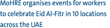 MoHRE organises events for workers to celebrate Eid Al Fitr in 10 locations across the UAE 